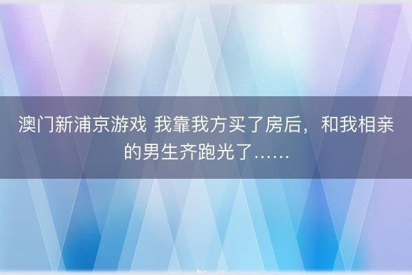 澳门新浦京游戏 我靠我方买了房后,和我相亲的男生齐跑光了……