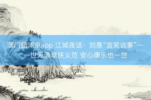 澳门新浦京app 江城夜话:刘愚“言笑说事”——世无清翠侠义范 安心康乐也一世