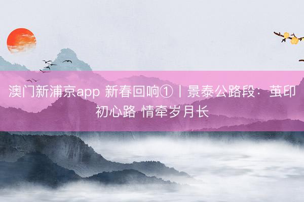 澳门新浦京app 新春回响①丨景泰公路段:茧印初心路 情牵岁月长