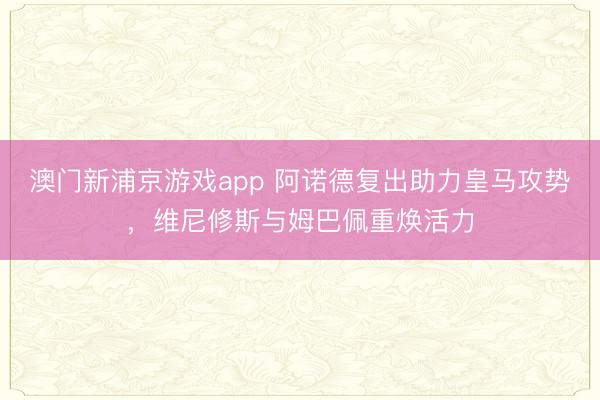 澳门新浦京游戏app 阿诺德复出助力皇马攻势，维尼修斯与姆巴佩重焕活力