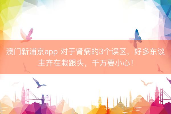 澳门新浦京app 对于肾病的3个误区，好多东谈主齐在栽跟头，千万要小心！