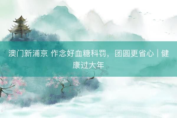 澳门新浦京 作念好血糖科罚，团圆更省心 | 健康过大年