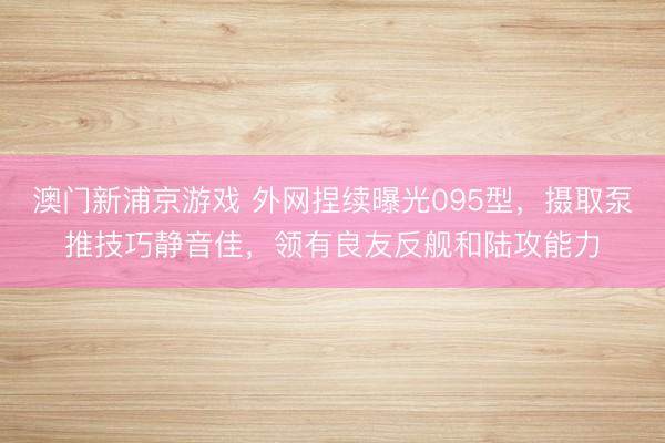 澳门新浦京游戏 外网捏续曝光095型，摄取泵推技巧静音佳，领有良友反舰和陆攻能力