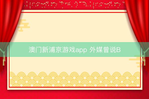 澳门新浦京游戏app 外媒曾说B