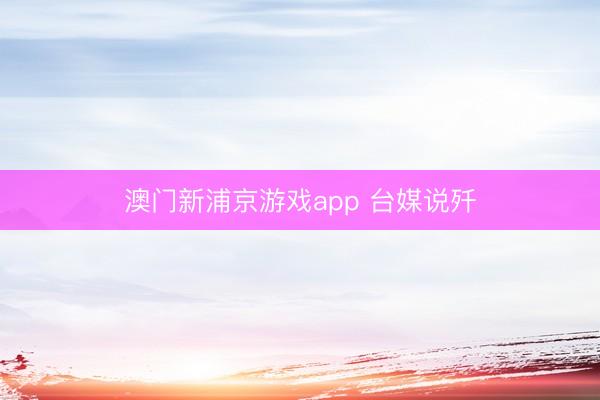 澳门新浦京游戏app 台媒说歼