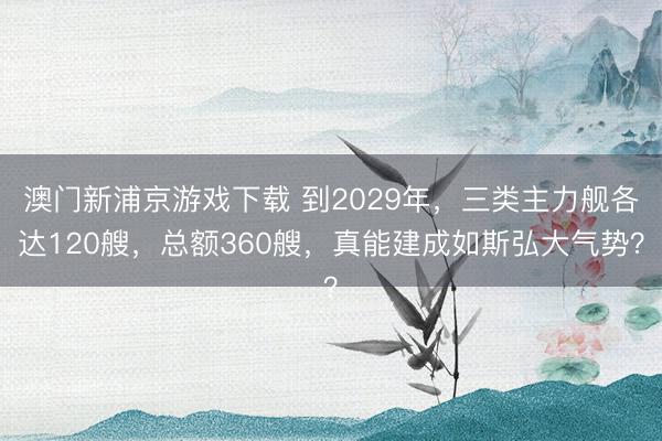 澳门新浦京游戏下载 到2029年，三类主力舰各达120艘，总额360艘，真能建成如斯弘大气势？