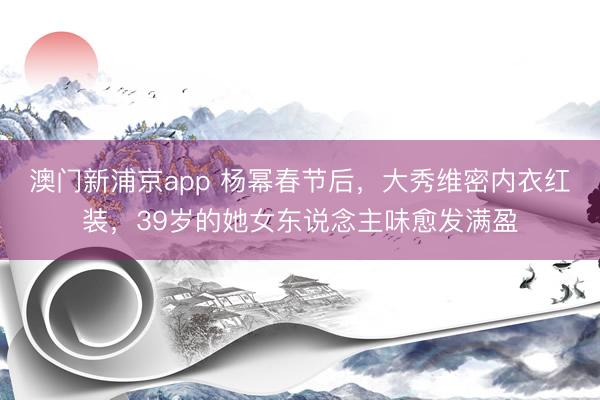澳门新浦京app 杨幂春节后,大秀维密内衣红装,39岁的她女东说念主味愈发满盈