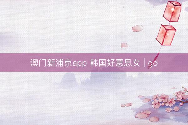 澳门新浦京app 韩国好意思女 | go