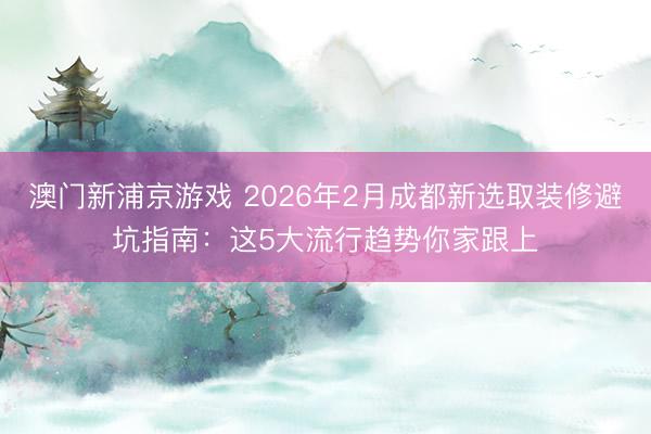 澳门新浦京游戏 2026年2月成都新选取装修避坑指南：这5大流行趋势你家跟上