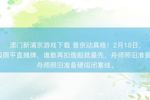 澳门新浦京游戏下载 普京动真格！2月18日，俄罗斯忍到极限平直摊牌，谁敢再扣俄船就最先，舟师照旧准备硬闯闭塞线。