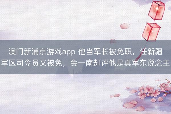 澳门新浦京游戏app 他当军长被免职,任新疆军区司令员又被免,金一南却评他是真军东说念主