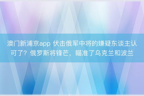 澳门新浦京app 伏击俄军中将的嫌疑东谈主认可了？俄罗斯将锋芒，瞄准了乌克兰和波兰