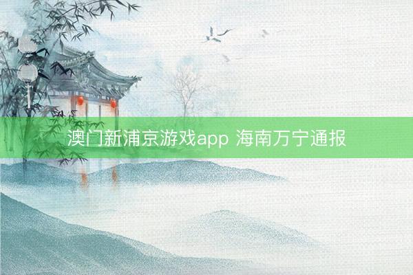 澳门新浦京游戏app 海南万宁通报