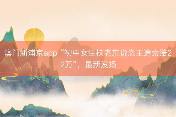 澳门新浦京app “初中女生扶老东说念主遭索赔22万”，最新发扬