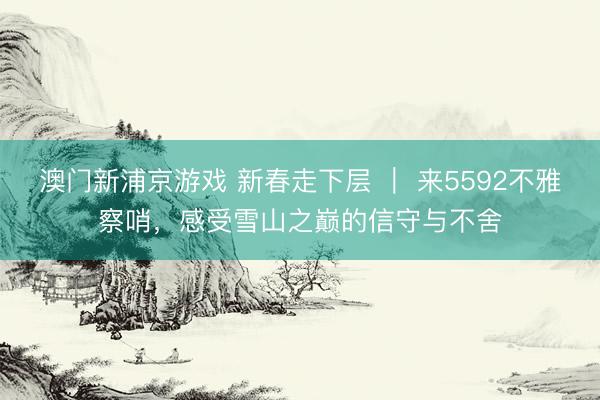 澳门新浦京游戏 新春走下层 | 来5592不雅察哨,感受雪山之巅的信守与不舍