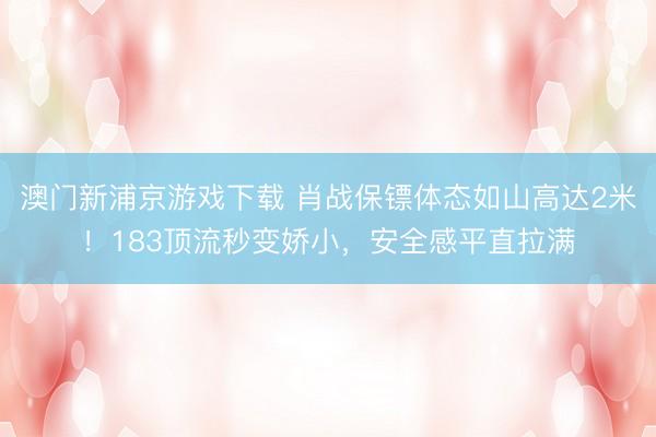 澳门新浦京游戏下载 肖战保镖体态如山高达2米!183顶流秒变娇小,安全感平直拉满