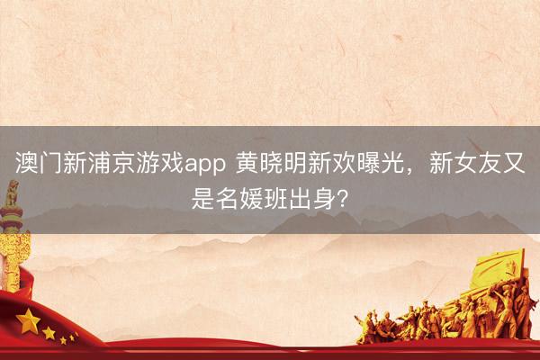 澳门新浦京游戏app 黄晓明新欢曝光，新女友又是名媛班出身？
