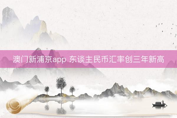 澳门新浦京app 东谈主民币汇率创三年新高