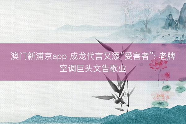 澳门新浦京app 成龙代言又添“受害者”: 老牌空调巨头文告歇业