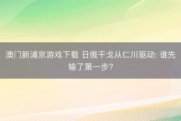 澳门新浦京游戏下载 日俄干戈从仁川驱动: 谁先输了第一步?