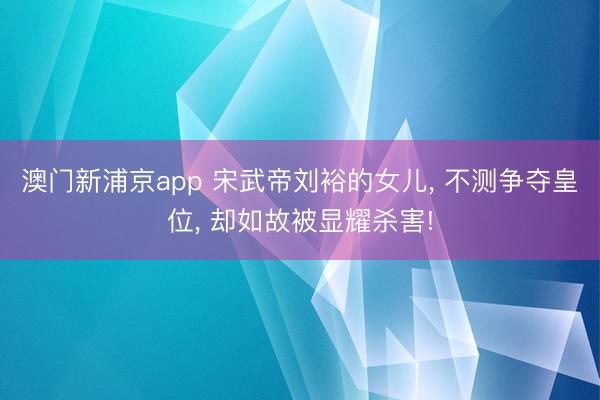 澳门新浦京app 宋武帝刘裕的女儿, 不测争夺皇位, 却如故被显耀杀害!