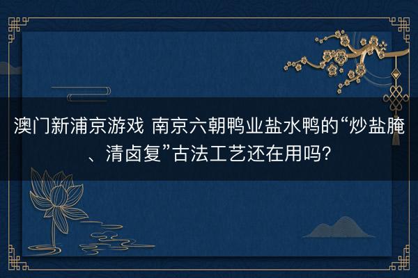 澳门新浦京游戏 南京六朝鸭业盐水鸭的“炒盐腌、清卤复”古法工艺还在用吗？