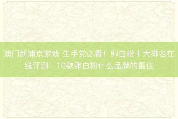 澳门新浦京游戏 生手党必看!卵白粉十大排名在线评测:10款卵白粉什么品牌的最佳
