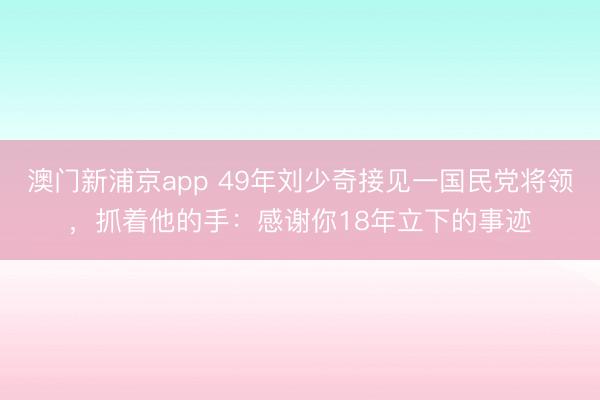 澳门新浦京app 49年刘少奇接见一国民党将领，抓着他的手：感谢你18年立下的事迹