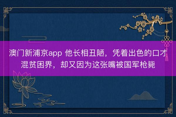 澳门新浦京app 他长相丑陋，凭着出色的口才混贫困界，却又因为这张嘴被国军枪毙