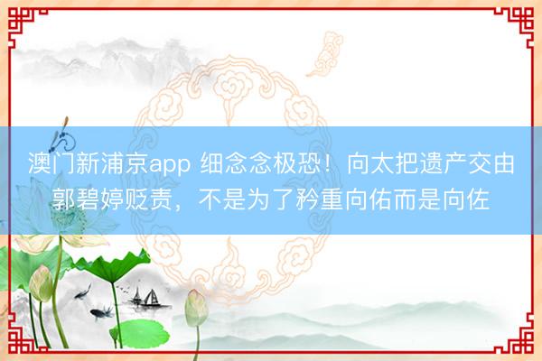澳门新浦京app 细念念极恐！向太把遗产交由郭碧婷贬责，不是为了矜重向佑而是向佐
