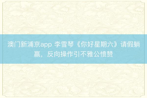 澳门新浦京app 李雪琴《你好星期六》请假躺赢，反向操作引不雅公愤赞