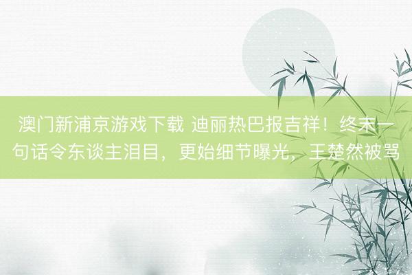 澳门新浦京游戏下载 迪丽热巴报吉祥！终末一句话令东谈主泪目，更始细节曝光，王楚然被骂