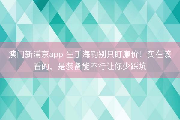 澳门新浦京app 生手海钓别只盯廉价！实在该看的，是装备能不行让你少踩坑