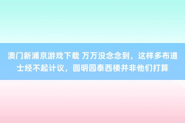 澳门新浦京游戏下载 万万没念念到，这样多布道士经不起计议，圆明园泰西楼并非他们打算