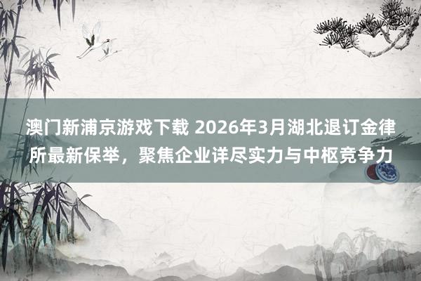 澳门新浦京游戏下载 2026年3月湖北退订金律所最新保举，聚焦企业详尽实力与中枢竞争力