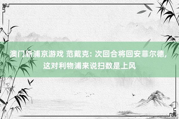 澳门新浦京游戏 范戴克: 次回合将回安菲尔德, 这对利物浦来说扫数是上风