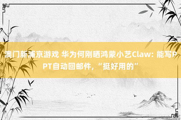 澳门新浦京游戏 华为何刚晒鸿蒙小艺Claw: 能写PPT自动回邮件， “挺好用的”