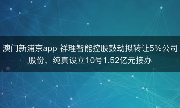 澳门新浦京app 祥理智能控股鼓动拟转让5%公司股份,纯真设立10号1.52亿元接办