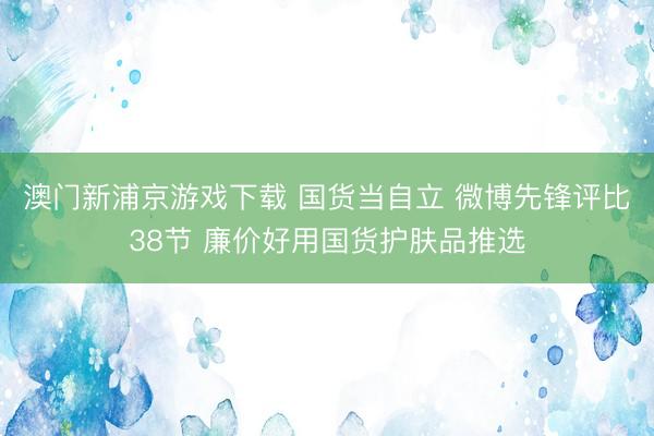 澳门新浦京游戏下载 国货当自立 微博先锋评比38节 廉价好用国货护肤品推选