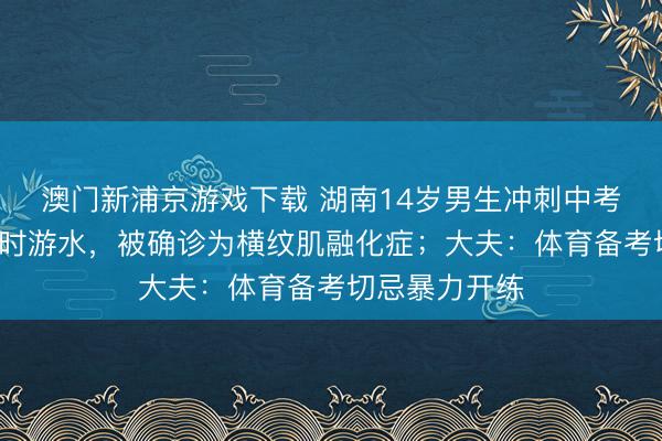 澳门新浦京游戏下载 湖南14岁男生冲刺中考体育猛练2小时游水,被确诊为横纹肌融化症;大夫:体育备考切忌暴力开练