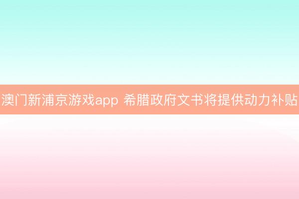澳门新浦京游戏app 希腊政府文书将提供动力补贴