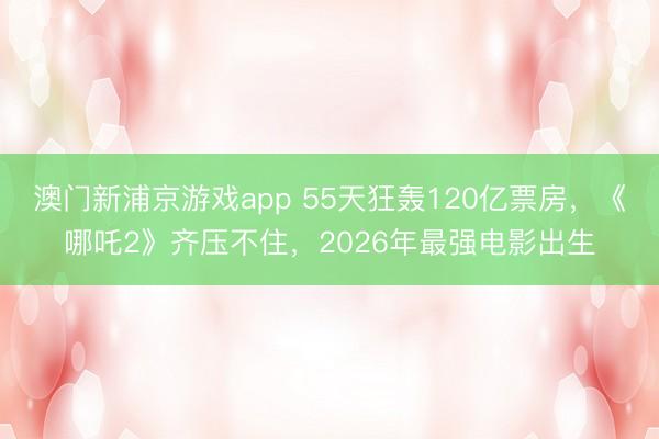澳门新浦京游戏app 55天狂轰120亿票房，《哪吒2》齐压不住，2026年最强电影出生