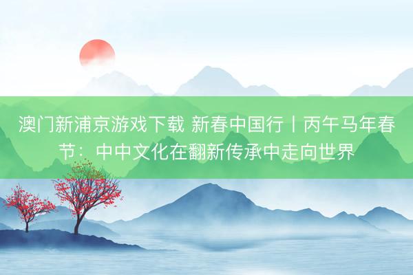澳门新浦京游戏下载 新春中国行丨丙午马年春节：中中文化在翻新传承中走向世界