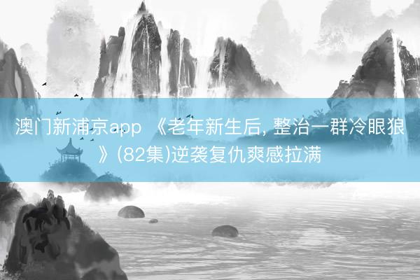 澳门新浦京app 《老年新生后， 整治一群冷眼狼》(82集)逆袭复仇爽感拉满