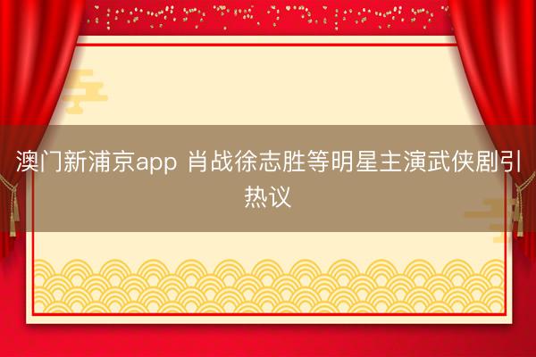 澳门新浦京app 肖战徐志胜等明星主演武侠剧引热议