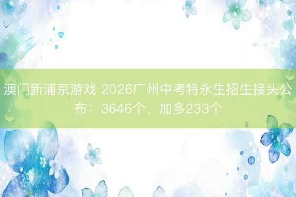 澳门新浦京游戏 2026广州中考特永生招生接头公布：3646个、加多233个