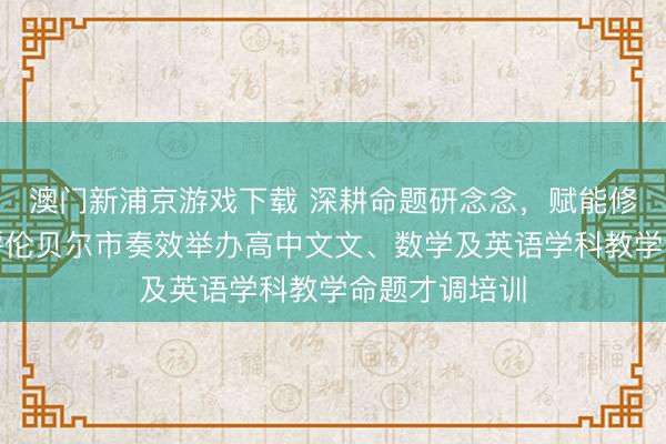 澳门新浦京游戏下载 深耕命题研念念，赋能修养教学——呼伦贝尔市奏效举办高中文文、数学及英语学科教学命题才调培训