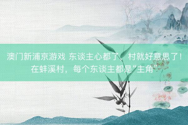 澳门新浦京游戏 东谈主心都了，村就好意思了！在蚌溪村，每个东谈主都是“主角”
