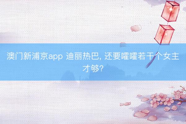 澳门新浦京app 迪丽热巴, 还要嚯嚯若干个女主才够?
