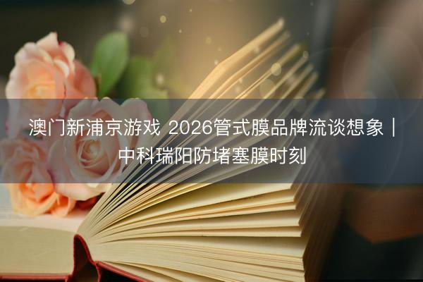 澳门新浦京游戏 2026管式膜品牌流谈想象｜中科瑞阳防堵塞膜时刻